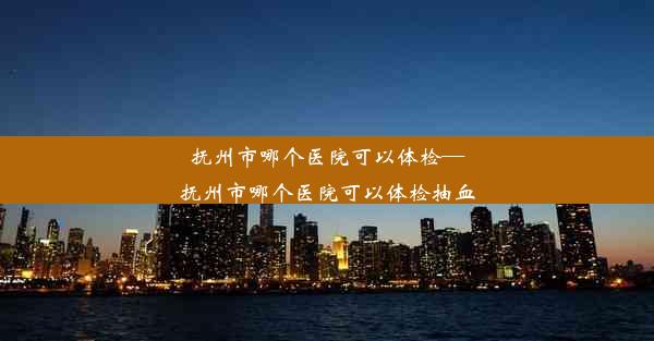 抚州市哪个医院可以体检—抚州市哪个医院可以体检抽血