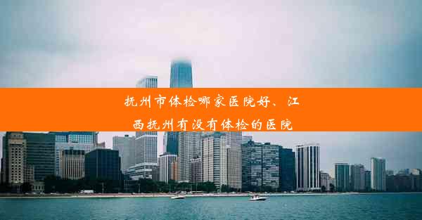 抚州市体检哪家医院好、江西抚州有没有体检的医院