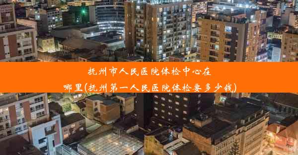 抚州市人民医院体检中心在哪里(抚州第一人民医院体检要多少钱)