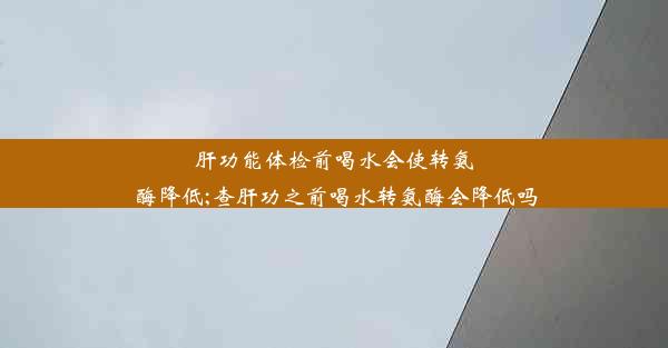 肝功能体检前喝水会使转氨酶降低;查肝功之前喝水转氨酶会降低吗