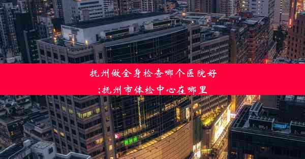 抚州做全身检查哪个医院好;抚州市体检中心在哪里