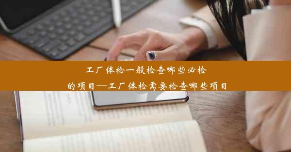 工厂体检一般检查哪些必检的项目—工厂体检需要检查哪些项目