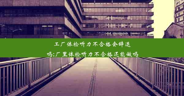 工厂体检听力不合格会辞退吗;厂里体检听力不合格还能做吗