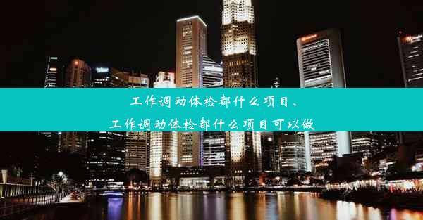 工作调动体检都什么项目、工作调动体检都什么项目可以做