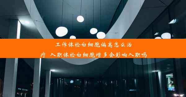 工作体检白细胞偏高怎么治疗_入职体检白细胞增多会影响入职吗