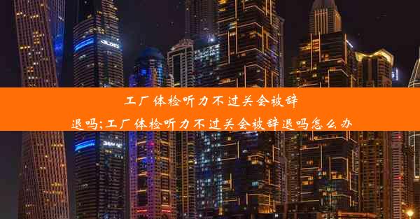 工厂体检听力不过关会被辞退吗;工厂体检听力不过关会被辞退吗怎么办