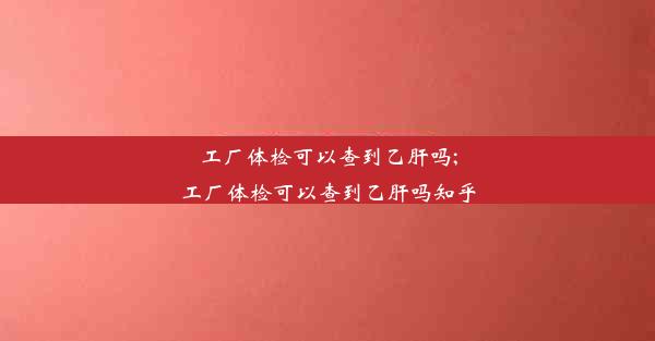 工厂体检可以查到乙肝吗;工厂体检可以查到乙肝吗知乎