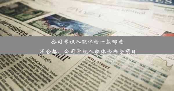 公司常规入职体检一般哪些不合格、公司常规入职体检哪些项目