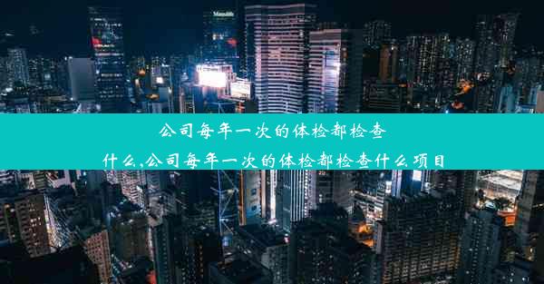 公司每年一次的体检都检查什么,公司每年一次的体检都检查什么项目