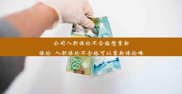 公司入职体检不合格想重新体检_入职体检不合格可以重新体检嘛