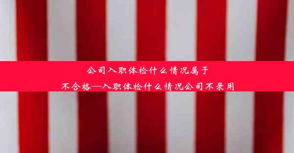 公司入职体检什么情况属于不合格—入职体检什么情况公司不录用