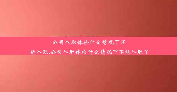 公司入职体检什么情况下不能入职,公司入职体检什么情况下不能入职了