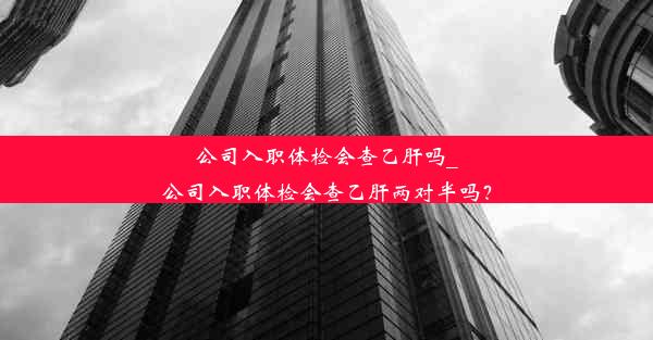 公司入职体检会查乙肝吗_公司入职体检会查乙肝两对半吗？