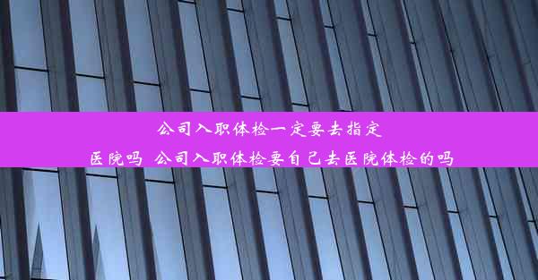 公司入职体检一定要去指定医院吗_公司入职体检要自己去医院体检的吗