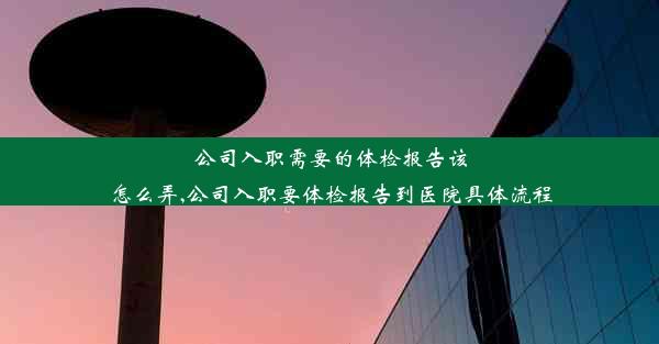 <b>公司入职需要的体检报告该怎么弄,公司入职要体检报告到医院具体流程</b>