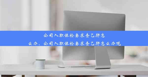 公司入职体检要求查乙肝怎么办、公司入职体检要求查乙肝怎么办呢