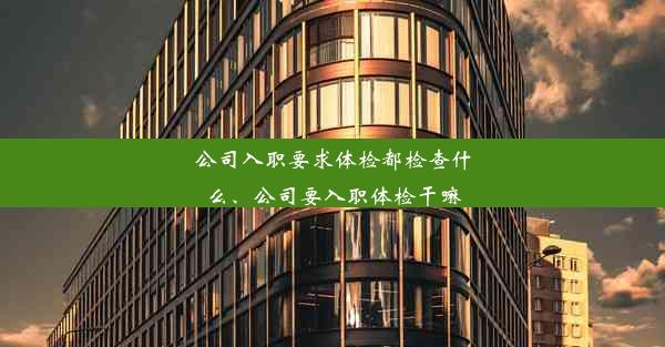 公司入职要求体检都检查什么、公司要入职体检干嘛