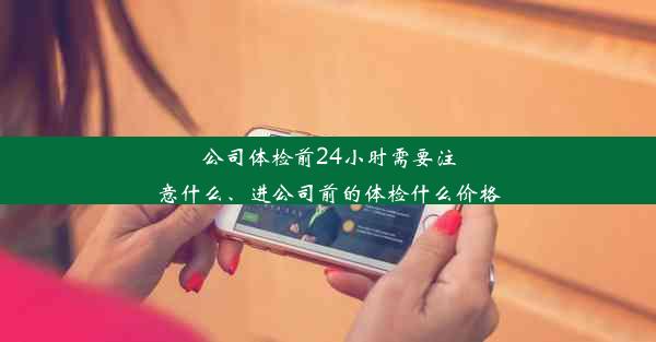 公司体检前24小时需要注意什么、进公司前的体检什么价格