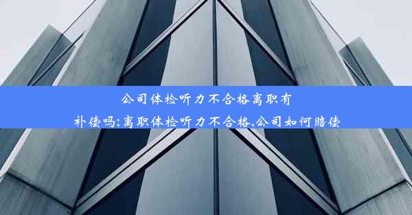 公司体检听力不合格离职有补偿吗;离职体检听力不合格,公司如何赔偿