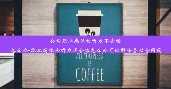 公司职业病体检听力不合格怎么办-职业病体检听力不合格怎么办可以解除劳动合同吗