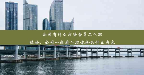 公司有什么方法查员工入职体检、公司一般看入职体检的什么内容