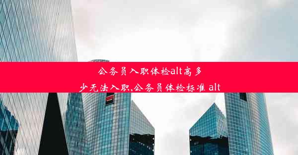 公务员入职体检alt高多少无法入职,公务员体检标准 alt