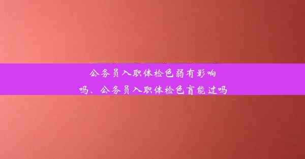 公务员入职体检色弱有影响吗、公务员入职体检色盲能过吗