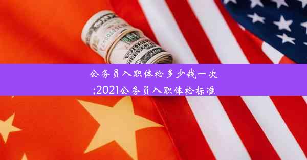 公务员入职体检多少钱一次;2021公务员入职体检标准