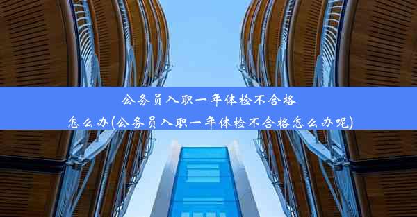 公务员入职一年体检不合格怎么办(公务员入职一年体检不合格怎么办呢)