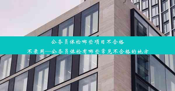 公务员体检哪些项目不合格不录用—公务员体检有哪些常见不合格的地方