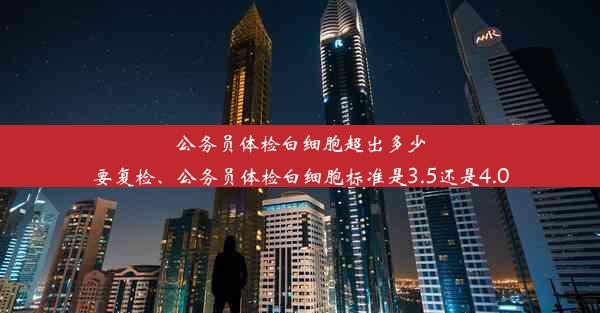 公务员体检白细胞超出多少要复检、公务员体检白细胞标准是3.5还是4.0