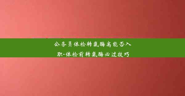 公务员体检转氨酶高能否入职-体检前转氨酶必过技巧