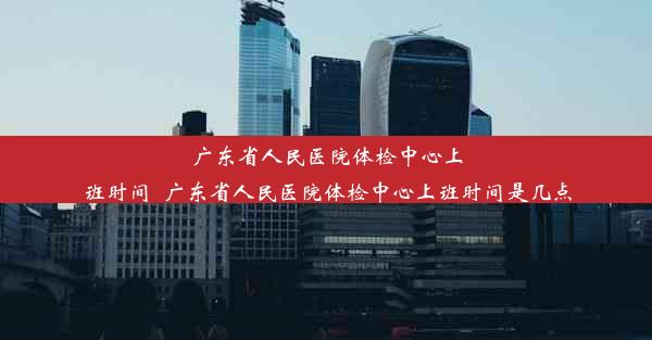 广东省人民医院体检中心上班时间_广东省人民医院体检中心上班时间是几点