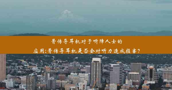 骨传导耳机对于听障人士的应用;骨传导耳机是否会对听力造成损害？