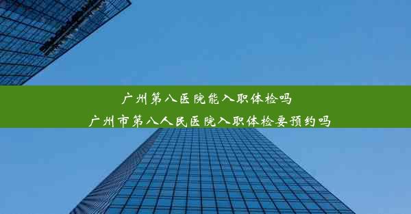 广州第八医院能入职体检吗_广州市第八人民医院入职体检要预约吗