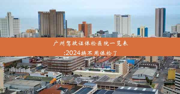 广州驾驶证体检医院一览表;2024换不用体检了