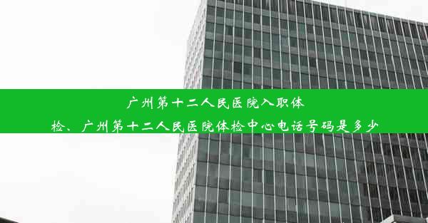 广州第十二人民医院入职体检、广州第十二人民医院体检中心电话号码是多少