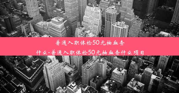 <b>普通入职体检50元抽血查什么-普通入职体检50元抽血查什么项目</b>