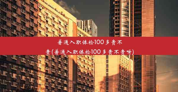 普通入职体检100多贵不贵(普通入职体检100多贵不贵呀)