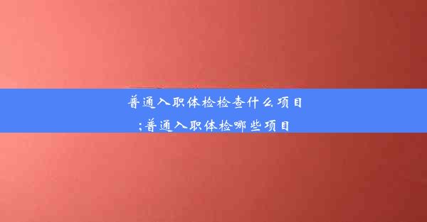 普通入职体检检查什么项目;普通入职体检哪些项目