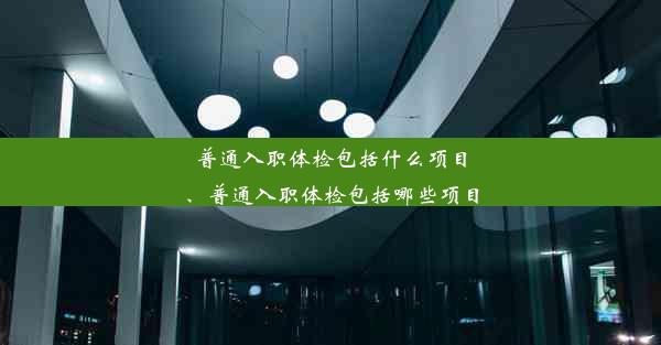 普通入职体检包括什么项目、普通入职体检包括哪些项目