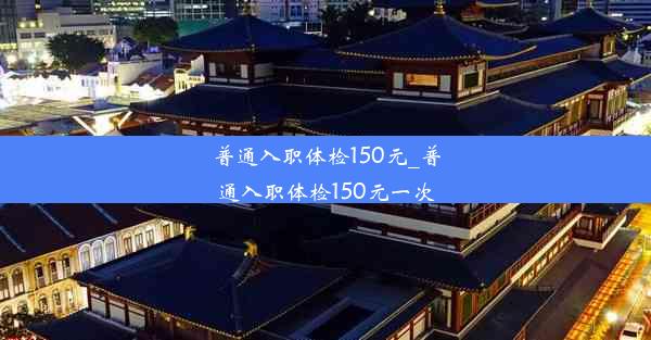 普通入职体检150元_普通入职体检150元一次