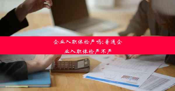 企业入职体检严吗;普通企业入职体检严不严