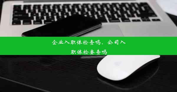 企业入职体检查吗、公司入职体检要查吗