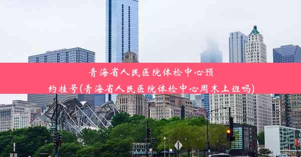 青海省人民医院体检中心预约挂号(青海省人民医院体检中心周末上班吗)