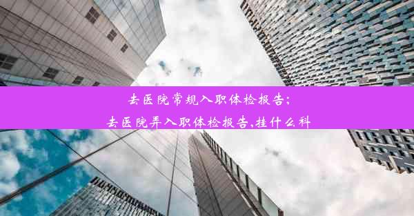 去医院常规入职体检报告;去医院弄入职体检报告,挂什么科