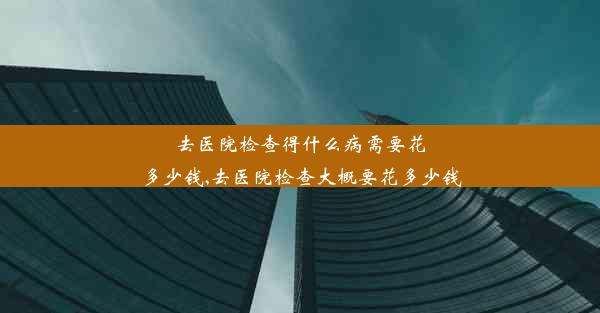 去医院检查得什么病需要花多少钱,去医院检查大概要花多少钱