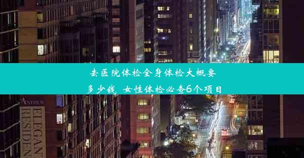 去医院体检全身体检大概要多少钱_女性体检必查6个项目