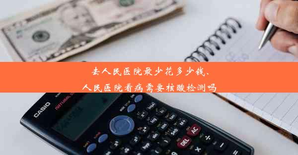 去人民医院最少花多少钱、人民医院看病需要核酸检测吗