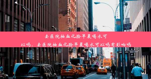 去医院抽血化验早晨喝水可以吗、去医院抽血化验早晨喝水可以吗有影响吗